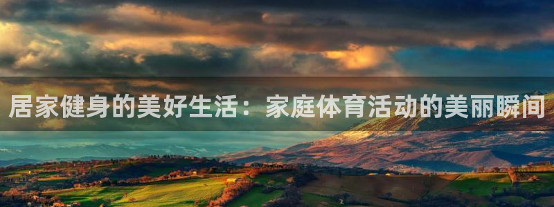 必一运动app：居家健身的美好生活：家庭体育活动的美丽瞬间